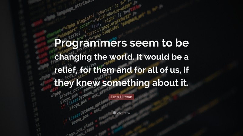 Ellen Ullman Quote: “Programmers seem to be changing the world. It would be a relief, for them and for all of us, if they knew something about it.”