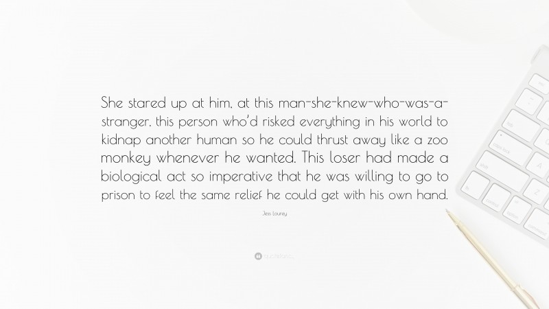 Jess Lourey Quote: “She stared up at him, at this man-she-knew-who-was-a-stranger, this person who’d risked everything in his world to kidnap another human so he could thrust away like a zoo monkey whenever he wanted. This loser had made a biological act so imperative that he was willing to go to prison to feel the same relief he could get with his own hand.”