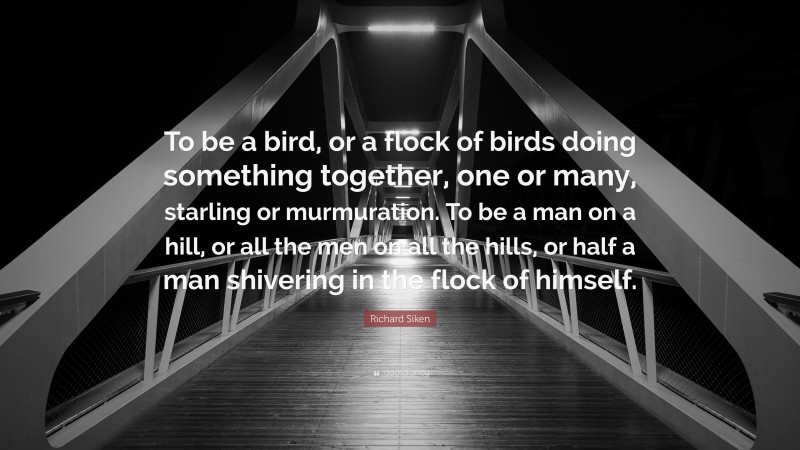 Richard Siken Quote: “To be a bird, or a flock of birds doing something together, one or many, starling or murmuration. To be a man on a hill, or all the men on all the hills, or half a man shivering in the flock of himself.”