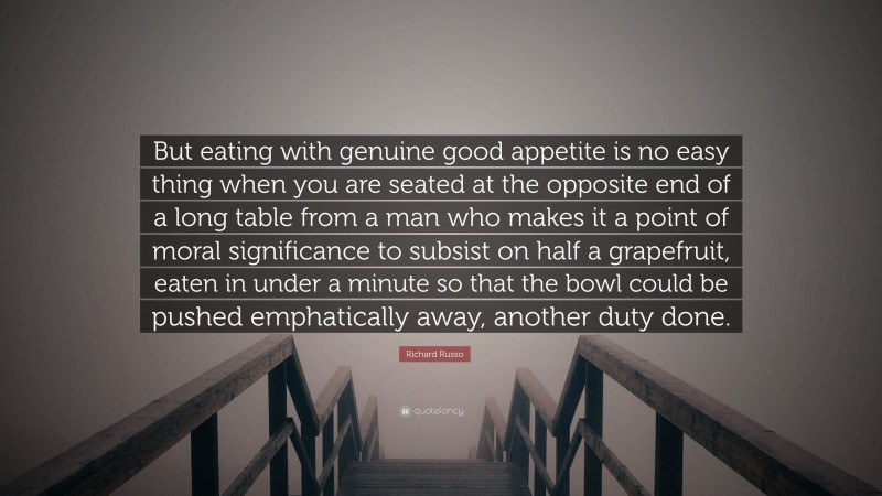 Richard Russo Quote: “But eating with genuine good appetite is no easy thing when you are seated at the opposite end of a long table from a man who makes it a point of moral significance to subsist on half a grapefruit, eaten in under a minute so that the bowl could be pushed emphatically away, another duty done.”