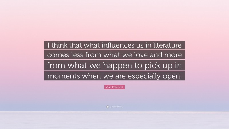 Ann Patchett Quote: “I think that what influences us in literature comes less from what we love and more from what we happen to pick up in moments when we are especially open.”