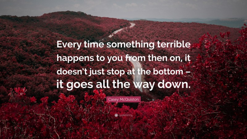Casey McQuiston Quote: “Every time something terrible happens to you from then on, it doesn’t just stop at the bottom – it goes all the way down.”