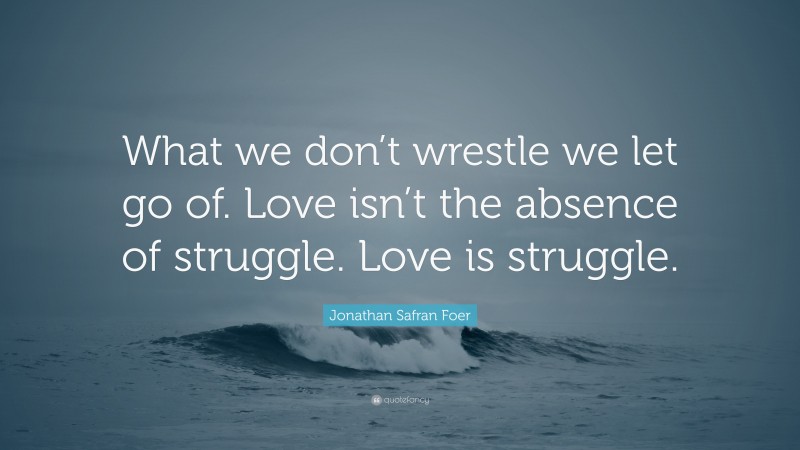 Jonathan Safran Foer Quote: “What we don’t wrestle we let go of. Love isn’t the absence of struggle. Love is struggle.”