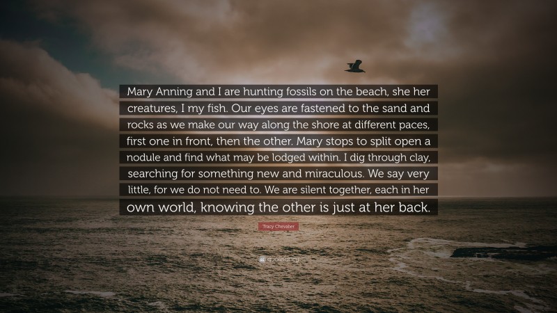 Tracy Chevalier Quote: “Mary Anning and I are hunting fossils on the beach, she her creatures, I my fish. Our eyes are fastened to the sand and rocks as we make our way along the shore at different paces, first one in front, then the other. Mary stops to split open a nodule and find what may be lodged within. I dig through clay, searching for something new and miraculous. We say very little, for we do not need to. We are silent together, each in her own world, knowing the other is just at her back.”