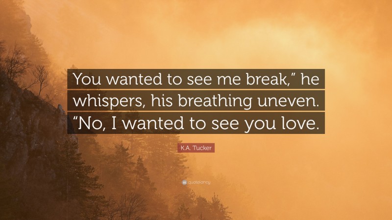 K.A. Tucker Quote: “You wanted to see me break,” he whispers, his breathing uneven. “No, I wanted to see you love.”