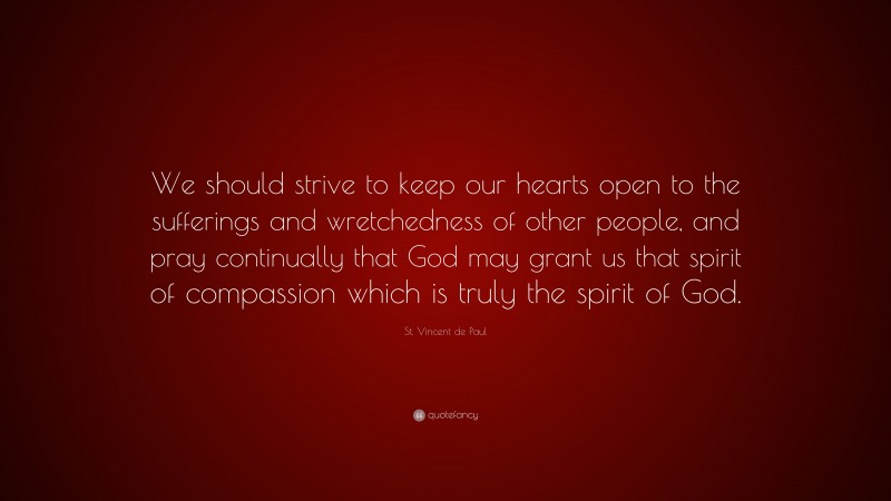 St. Vincent de Paul Quote: “We should strive to keep our hearts open to the sufferings and wretchedness of other people, and pray continually that God may grant us that spirit of compassion which is truly the spirit of God.”