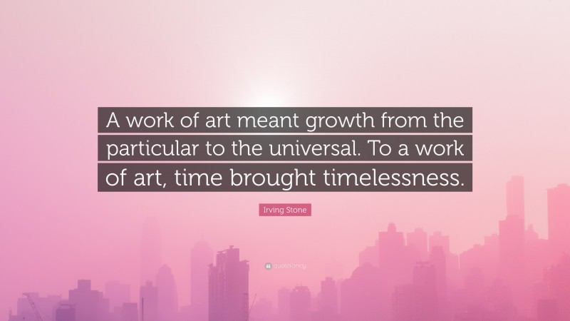 Irving Stone Quote: “A work of art meant growth from the particular to the universal. To a work of art, time brought timelessness.”