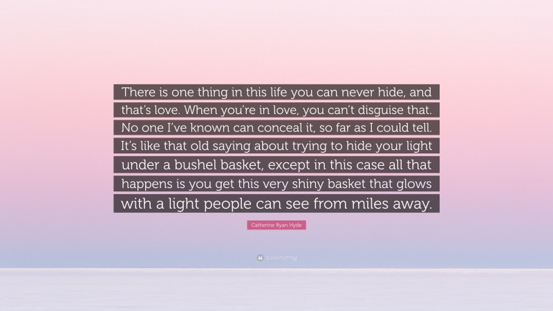 Catherine Ryan Hyde Quote: “There is one thing in this life you can never hide, and that’s love. When you’re in love, you can’t disguise that. No one I’ve known can conceal it, so far as I could tell. It’s like that old saying about trying to hide your light under a bushel basket, except in this case all that happens is you get this very shiny basket that glows with a light people can see from miles away.”