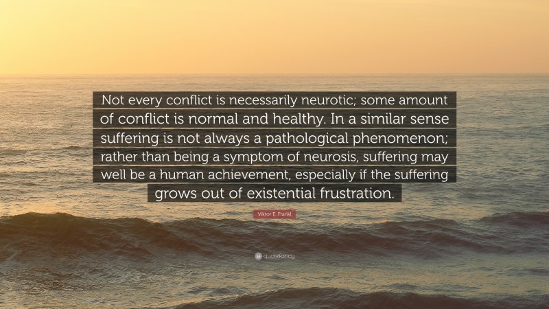 Viktor E. Frankl Quote: “Not every conflict is necessarily neurotic; some amount of conflict is normal and healthy. In a similar sense suffering is not always a pathological phenomenon; rather than being a symptom of neurosis, suffering may well be a human achievement, especially if the suffering grows out of existential frustration.”