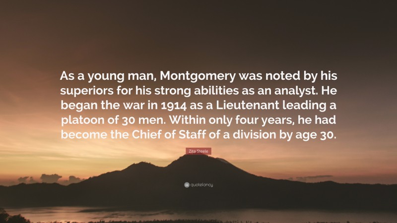 Zita Steele Quote: “As a young man, Montgomery was noted by his superiors for his strong abilities as an analyst. He began the war in 1914 as a Lieutenant leading a platoon of 30 men. Within only four years, he had become the Chief of Staff of a division by age 30.”