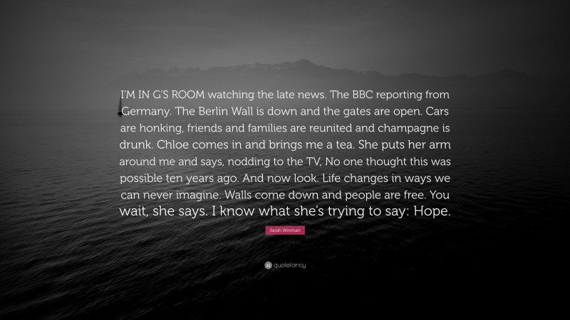 Sarah Winman Quote: “I’M IN G’S ROOM watching the late news. The BBC reporting from Germany. The Berlin Wall is down and the gates are open. Cars are honking, friends and families are reunited and champagne is drunk. Chloe comes in and brings me a tea. She puts her arm around me and says, nodding to the TV, No one thought this was possible ten years ago. And now look. Life changes in ways we can never imagine. Walls come down and people are free. You wait, she says. I know what she’s trying to say: Hope.”