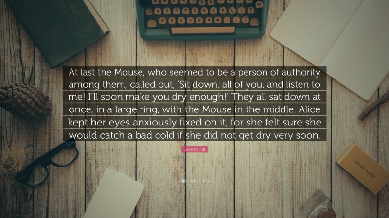 Lewis Carroll Quote: “At last the Mouse, who seemed to be a person of authority among them, called out, ‘Sit down, all of you, and listen to me! I’ll soon make you dry enough!’ They all sat down at once, in a large ring, with the Mouse in the middle. Alice kept her eyes anxiously fixed on it, for she felt sure she would catch a bad cold if she did not get dry very soon.”