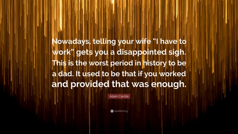 Adam Carolla Quote: “Nowadays, telling your wife “I have to work” gets you a disappointed sigh. This is the worst period in history to be a dad. It used to be that if you worked and provided that was enough.”