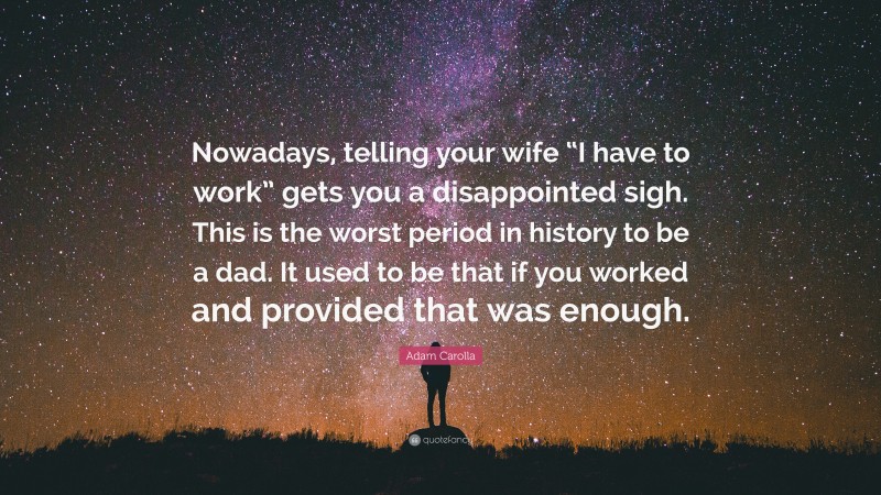 Adam Carolla Quote: “Nowadays, telling your wife “I have to work” gets you a disappointed sigh. This is the worst period in history to be a dad. It used to be that if you worked and provided that was enough.”
