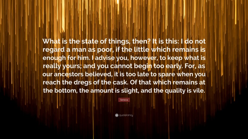 Seneca Quote: “What is the state of things, then? It is this: I do not regard a man as poor, if the little which remains is enough for him. I advise you, however, to keep what is really yours; and you cannot begin too early. For, as our ancestors believed, it is too late to spare when you reach the dregs of the cask. Of that which remains at the bottom, the amount is slight, and the quality is vile.”