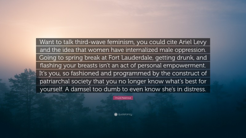 Chuck Palahniuk Quote: “Want to talk third-wave feminism, you could cite Ariel Levy and the idea that women have internalized male oppression. Going to spring break at Fort Lauderdale, getting drunk, and flashing your breasts isn’t an act of personal empowerment. It’s you, so fashioned and programmed by the construct of patriarchal society that you no longer know what’s best for yourself. A damsel too dumb to even know she’s in distress.”