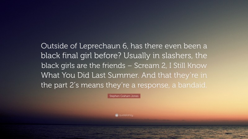 Stephen Graham Jones Quote: “Outside of Leprechaun 6, has there even been a black final girl before? Usually in slashers, the black girls are the friends – Scream 2, I Still Know What You Did Last Summer. And that they’re in the part 2′s means they’re a response, a bandaid.”
