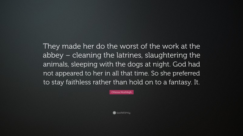 Ottessa Moshfegh Quote: “They made her do the worst of the work at the abbey – cleaning the latrines, slaughtering the animals, sleeping with the dogs at night. God had not appeared to her in all that time. So she preferred to stay faithless rather than hold on to a fantasy. It.”