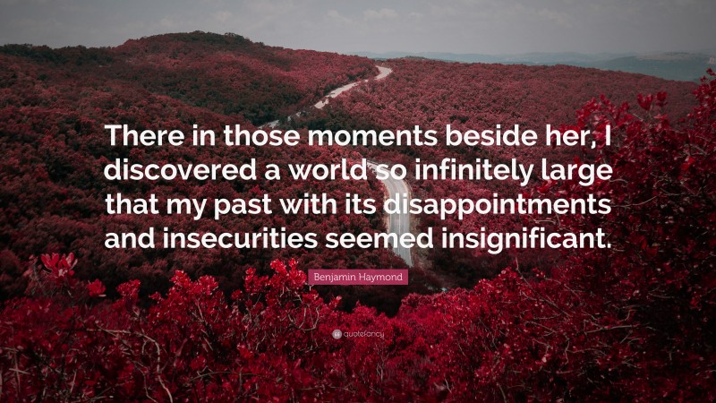 Benjamin Haymond Quote: “There in those moments beside her, I discovered a world so infinitely large that my past with its disappointments and insecurities seemed insignificant.”