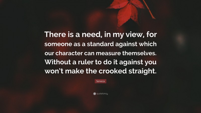 Seneca Quote: “There is a need, in my view, for someone as a standard against which our character can measure themselves. Without a ruler to do it against you won’t make the crooked straight.”