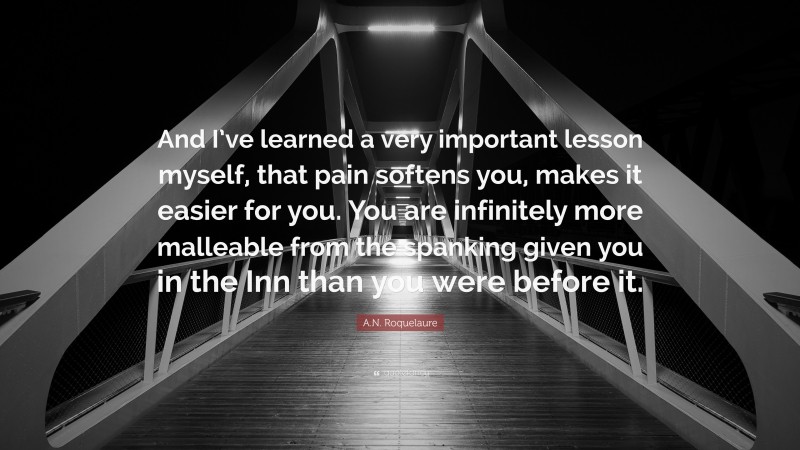 A.N. Roquelaure Quote: “And I’ve learned a very important lesson myself, that pain softens you, makes it easier for you. You are infinitely more malleable from the spanking given you in the Inn than you were before it.”