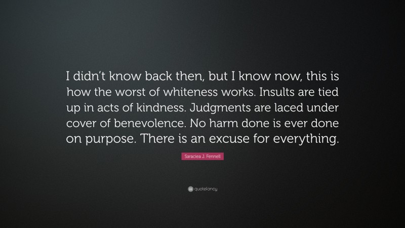 Saraciea J. Fennell Quote: “I didn’t know back then, but I know now, this is how the worst of whiteness works. Insults are tied up in acts of kindness. Judgments are laced under cover of benevolence. No harm done is ever done on purpose. There is an excuse for everything.”