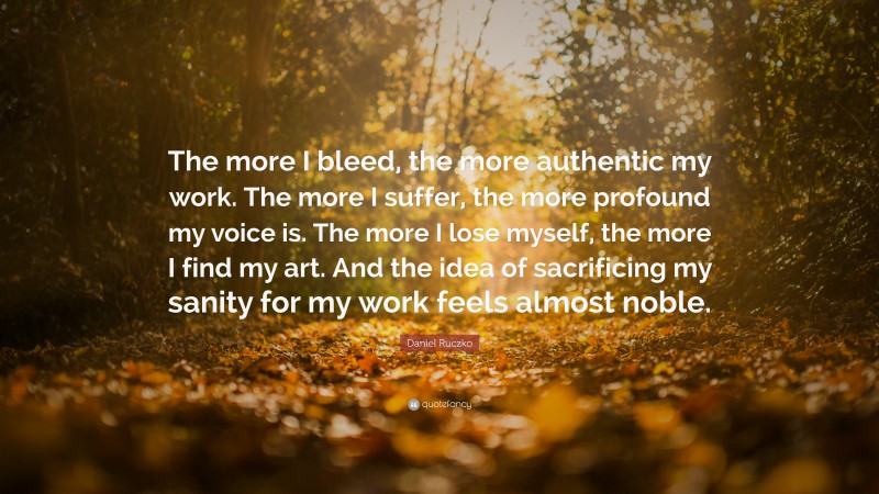 Daniel Ruczko Quote: “The more I bleed, the more authentic my work. The more I suffer, the more profound my voice is. The more I lose myself, the more I find my art. And the idea of sacrificing my sanity for my work feels almost noble.”