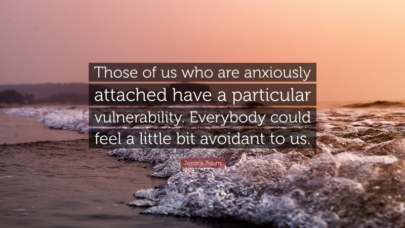 Jessica Baum Quote: “Those of us who are anxiously attached have a particular vulnerability. Everybody could feel a little bit avoidant to us.”