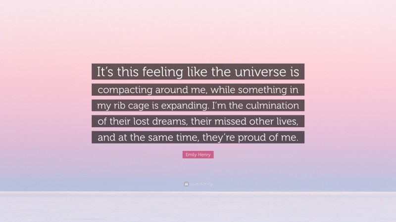 Emily Henry Quote: “It’s this feeling like the universe is compacting around me, while something in my rib cage is expanding. I’m the culmination of their lost dreams, their missed other lives, and at the same time, they’re proud of me.”