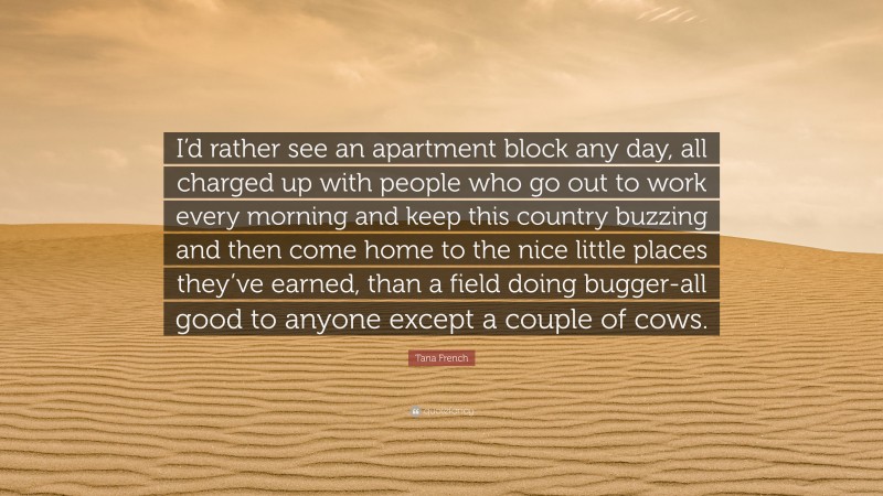 Tana French Quote: “I’d rather see an apartment block any day, all charged up with people who go out to work every morning and keep this country buzzing and then come home to the nice little places they’ve earned, than a field doing bugger-all good to anyone except a couple of cows.”