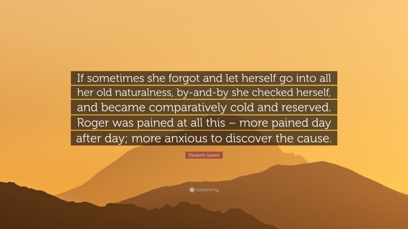 Elizabeth Gaskell Quote: “If sometimes she forgot and let herself go into all her old naturalness, by-and-by she checked herself, and became comparatively cold and reserved. Roger was pained at all this – more pained day after day; more anxious to discover the cause.”