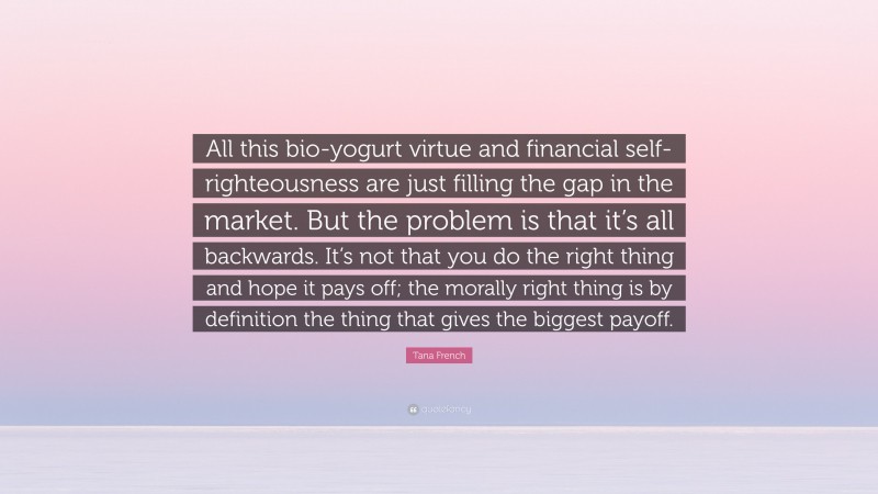 Tana French Quote: “All this bio-yogurt virtue and financial self-righteousness are just filling the gap in the market. But the problem is that it’s all backwards. It’s not that you do the right thing and hope it pays off; the morally right thing is by definition the thing that gives the biggest payoff.”