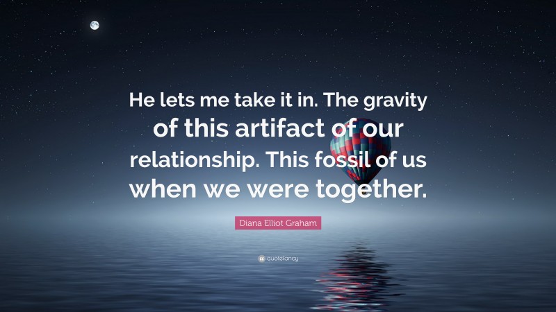 Diana Elliot Graham Quote: “He lets me take it in. The gravity of this artifact of our relationship. This fossil of us when we were together.”
