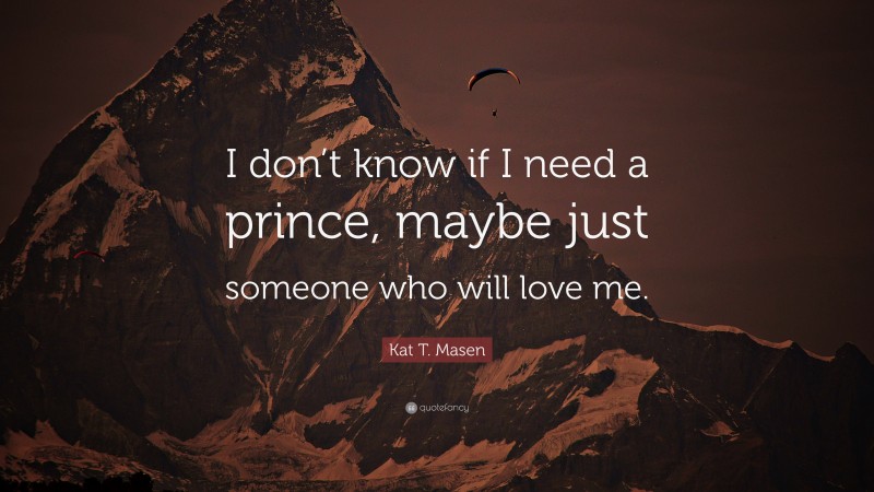 Kat T. Masen Quote: “I don’t know if I need a prince, maybe just someone who will love me.”