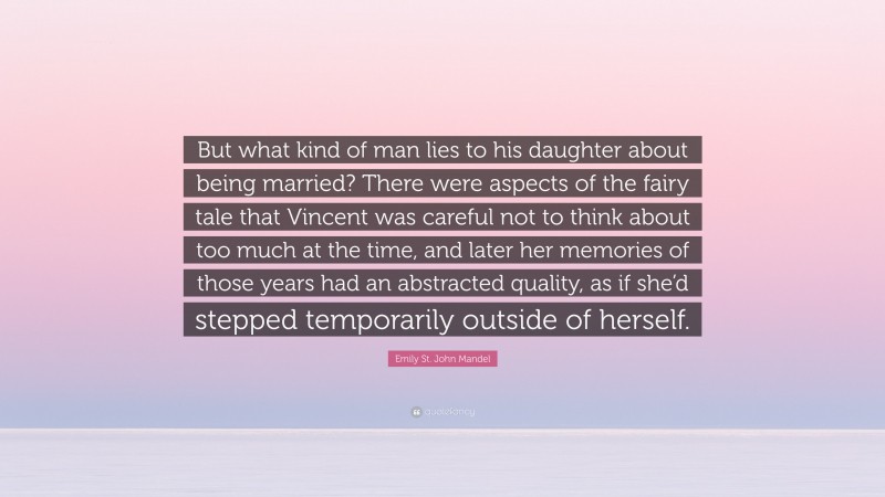 Emily St. John Mandel Quote: “But what kind of man lies to his daughter about being married? There were aspects of the fairy tale that Vincent was careful not to think about too much at the time, and later her memories of those years had an abstracted quality, as if she’d stepped temporarily outside of herself.”