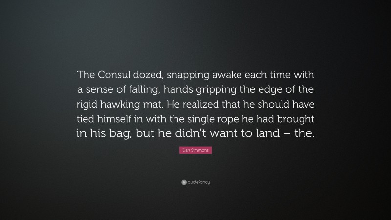 Dan Simmons Quote: “The Consul dozed, snapping awake each time with a sense of falling, hands gripping the edge of the rigid hawking mat. He realized that he should have tied himself in with the single rope he had brought in his bag, but he didn’t want to land – the.”