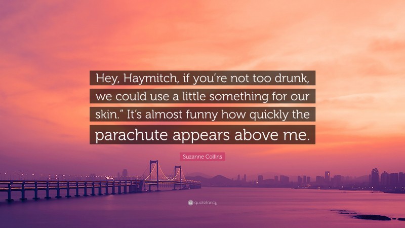 Suzanne Collins Quote: “Hey, Haymitch, if you’re not too drunk, we could use a little something for our skin.” It’s almost funny how quickly the parachute appears above me.”