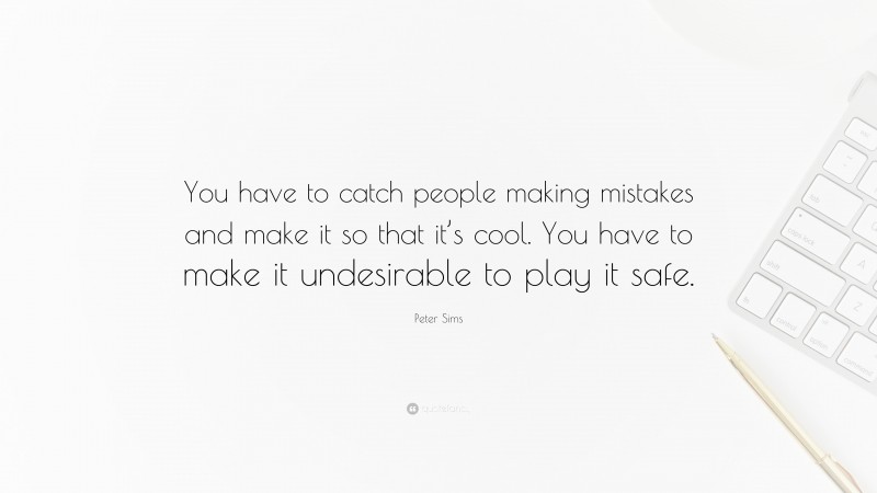 Peter Sims Quote: “You have to catch people making mistakes and make it so that it’s cool. You have to make it undesirable to play it safe.”