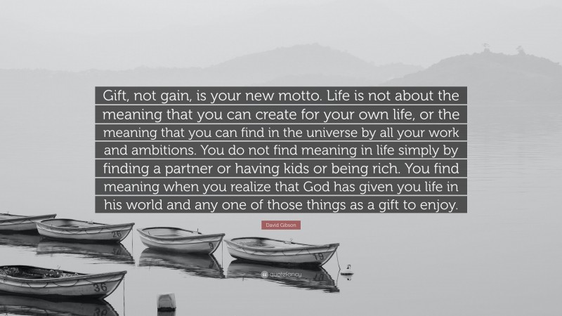 David Gibson Quote: “Gift, not gain, is your new motto. Life is not about the meaning that you can create for your own life, or the meaning that you can find in the universe by all your work and ambitions. You do not find meaning in life simply by finding a partner or having kids or being rich. You find meaning when you realize that God has given you life in his world and any one of those things as a gift to enjoy.”