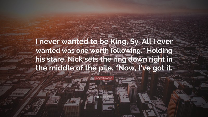 Angel Lawson Quote: “I never wanted to be King, Sy. All I ever wanted was one worth following.” Holding his stare, Nick sets the ring down right in the middle of the pile. “Now, I’ve got it.”