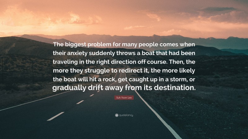 Suh Yoon Lee Quote: “The biggest problem for many people comes when their anxiety suddenly throws a boat that had been traveling in the right direction off course. Then, the more they struggle to redirect it, the more likely the boat will hit a rock, get caught up in a storm, or gradually drift away from its destination.”