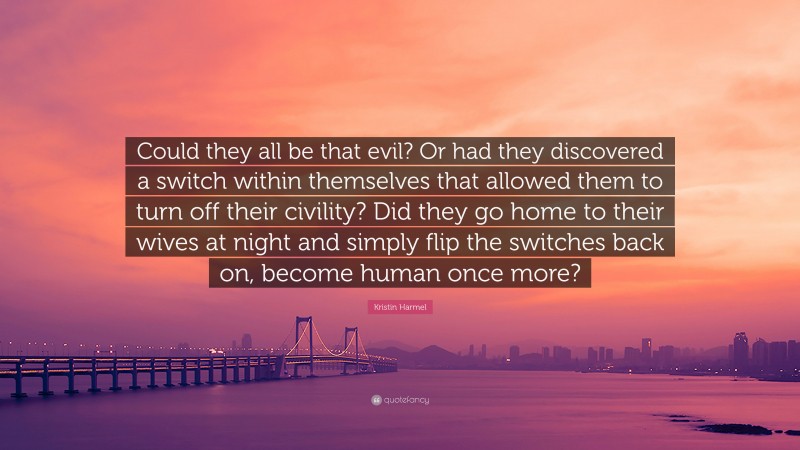 Kristin Harmel Quote: “Could they all be that evil? Or had they discovered a switch within themselves that allowed them to turn off their civility? Did they go home to their wives at night and simply flip the switches back on, become human once more?”