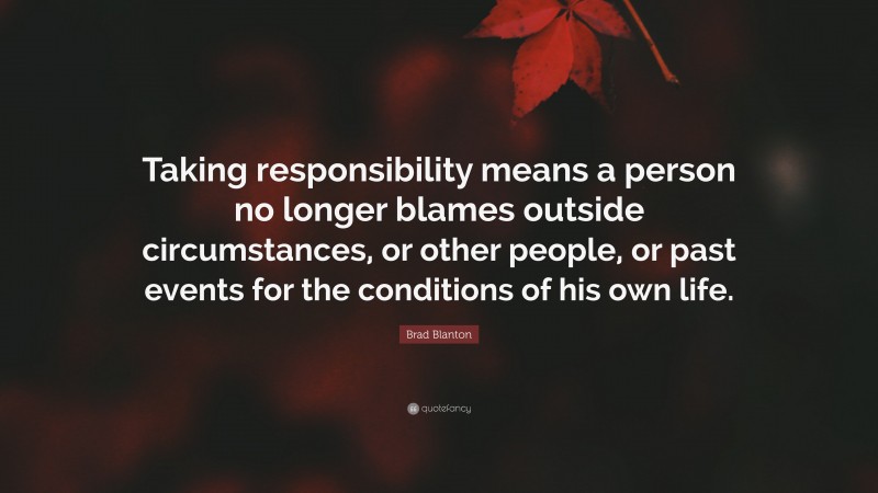 Brad Blanton Quote: “Taking responsibility means a person no longer blames outside circumstances, or other people, or past events for the conditions of his own life.”