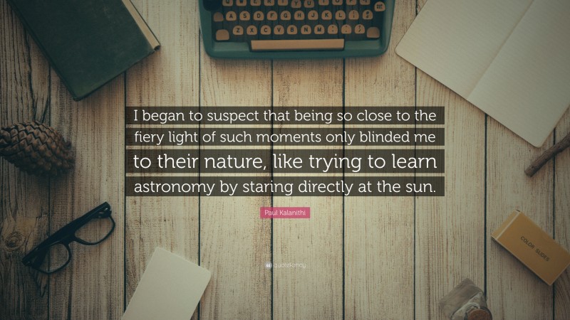 Paul Kalanithi Quote: “I began to suspect that being so close to the fiery light of such moments only blinded me to their nature, like trying to learn astronomy by staring directly at the sun.”