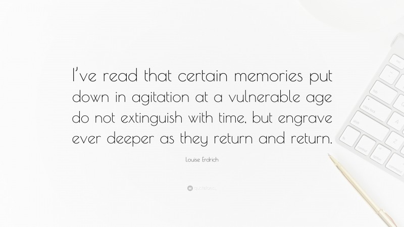 Louise Erdrich Quote: “I’ve read that certain memories put down in agitation at a vulnerable age do not extinguish with time, but engrave ever deeper as they return and return.”