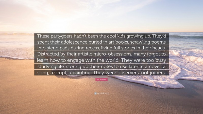 Tia Williams Quote: “These partygoers hadn’t been the cool kids growing up. They’d spent their adolescence buried in art books, scrawling poems into steno pads during recess, living full stories in their heads. Distracted by their artistic micro-obsessions, many forgot to learn how to engage with the world. They were too busy studying life, storing up their notes to use later in a novel, a song, a script, a painting. They were observers, not joiners.”