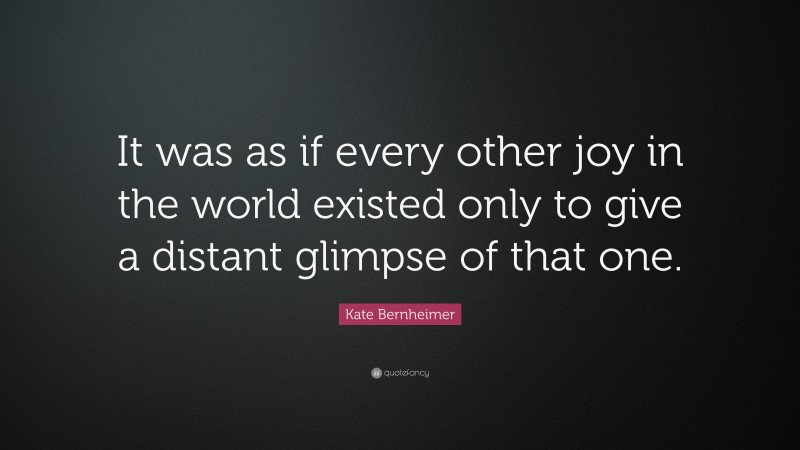 Kate Bernheimer Quote: “It was as if every other joy in the world existed only to give a distant glimpse of that one.”