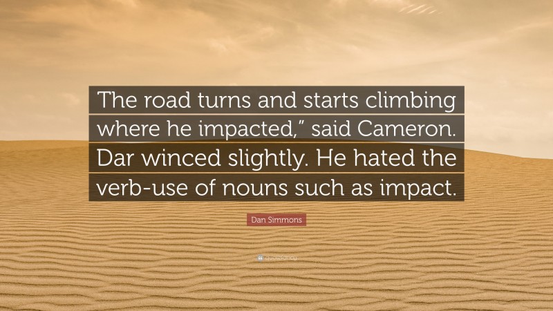 Dan Simmons Quote: “The road turns and starts climbing where he impacted,” said Cameron. Dar winced slightly. He hated the verb-use of nouns such as impact.”