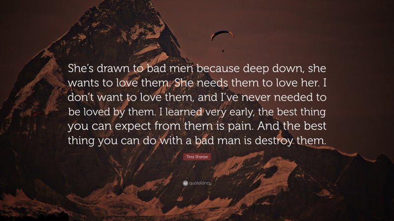 Tess Sharpe Quote: “She’s drawn to bad men because deep down, she wants to love them. She needs them to love her. I don’t want to love them, and I’ve never needed to be loved by them. I learned very early, the best thing you can expect from them is pain. And the best thing you can do with a bad man is destroy them.”