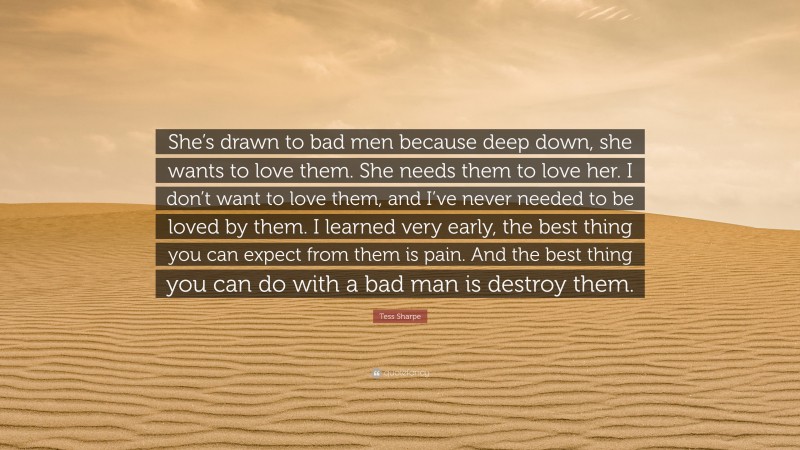 Tess Sharpe Quote: “She’s drawn to bad men because deep down, she wants to love them. She needs them to love her. I don’t want to love them, and I’ve never needed to be loved by them. I learned very early, the best thing you can expect from them is pain. And the best thing you can do with a bad man is destroy them.”